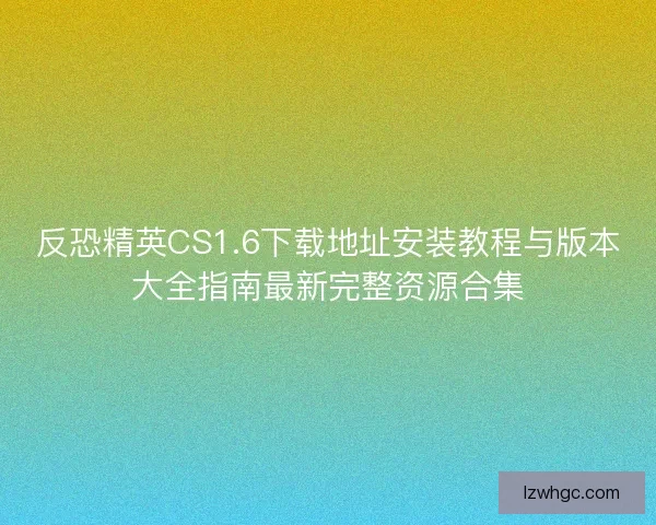 反恐精英CS1.6下载地址安装教程与版本大全指南最新完整资源合集