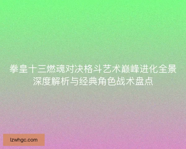 拳皇十三燃魂对决格斗艺术巅峰进化全景深度解析与经典角色战术盘点