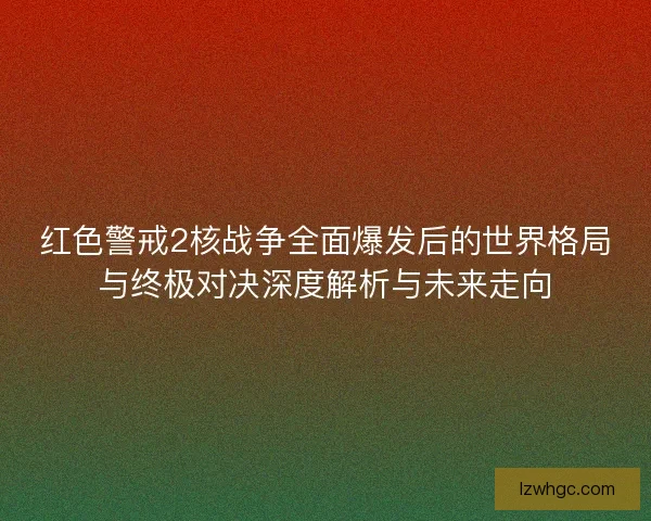 红色警戒2核战争全面爆发后的世界格局与终极对决深度解析与未来走向
