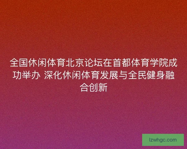 全国休闲体育北京论坛在首都体育学院成功举办 深化休闲体育发展与全民健身融合创新