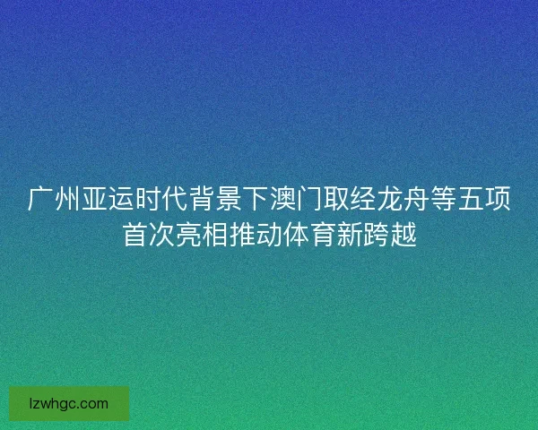 广州亚运时代背景下澳门取经龙舟等五项首次亮相推动体育新跨越