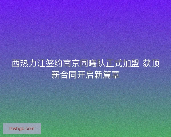 西热力江签约南京同曦队正式加盟 获顶薪合同开启新篇章