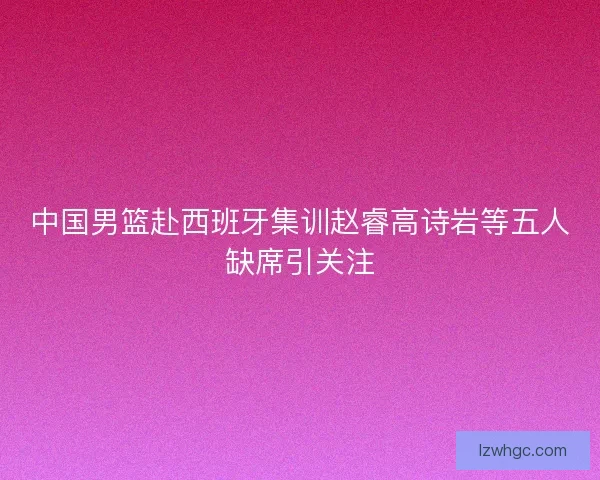 中国男篮赴西班牙集训赵睿高诗岩等五人缺席引关注